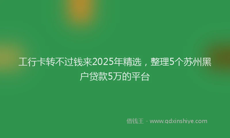 工行卡转不过钱来2025年精选，整理5个苏州黑户贷款5万的平台