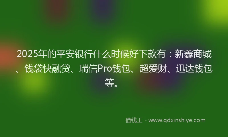 2025年的平安银行什么时候好下款有：新鑫商城、钱袋快融贷、瑞信Pro钱包、超爱财、迅达钱包等。