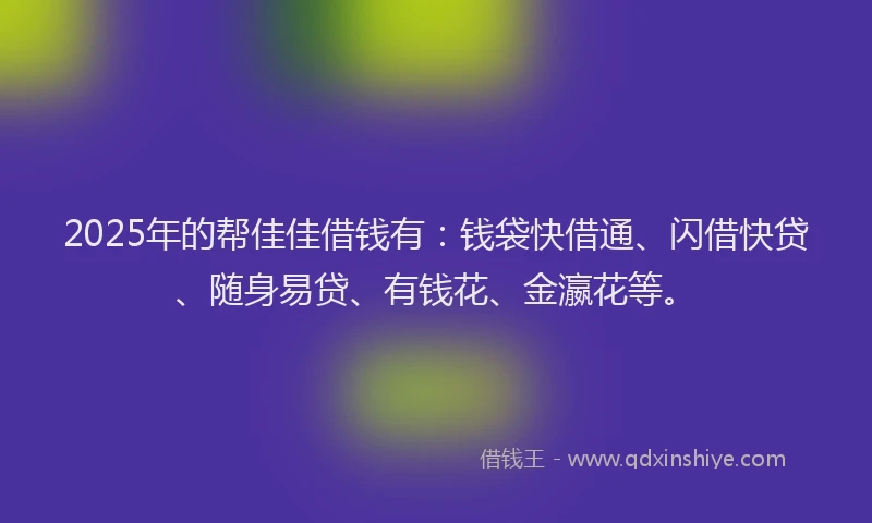 2025年的帮佳佳借钱有：钱袋快借通、闪借快贷、随身易贷、有钱花、金瀛花等。