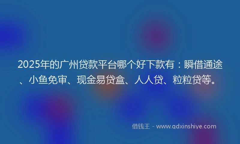 2025年的广州贷款平台哪个好下款有：瞬借通途、小鱼免审、现金易贷盒、人人贷、粒粒贷等。