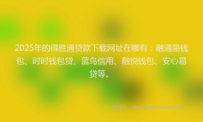 2025年的得胜通贷款下载网址在哪有：融通易钱包、时时钱包贷、蓝鸟信用、融悦钱包、安心易贷等。