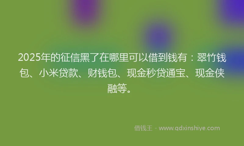 2025年的征信黑了在哪里可以借到钱有：翠竹钱包、小米贷款、财钱包、现金秒贷通宝、现金侠融等。
