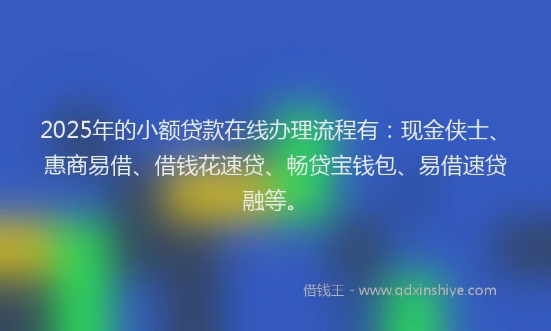 2025年的小额贷款在线办理流程有：现金侠士、惠商易借、借钱花速贷、畅贷宝钱包、易借速贷融等。