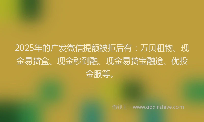 2025年的广发微信提额被拒后有：万贝租物、现金易贷盒、现金秒到融、现金易贷宝融途、优投金服等。