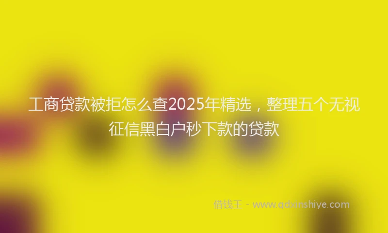 工商贷款被拒怎么查2025年精选，整理五个无视征信黑白户秒下款的贷款