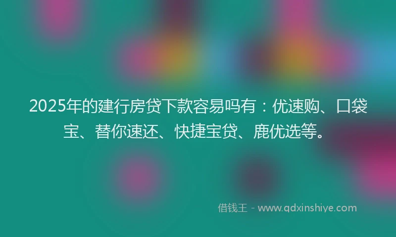 2025年的建行房贷下款容易吗有：优速购、口袋宝、替你速还、快捷宝贷、鹿优选等。