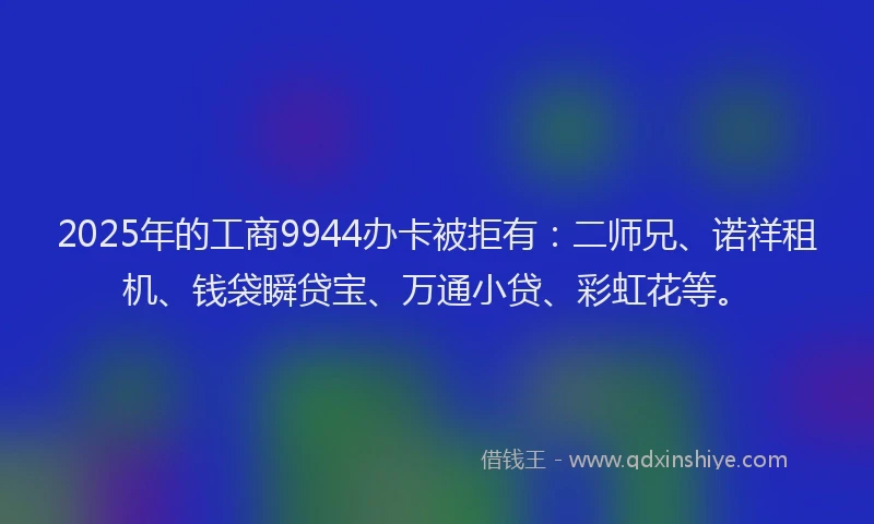2025年的工商9944办卡被拒有：二师兄、诺祥租机、钱袋瞬贷宝、万通小贷、彩虹花等。