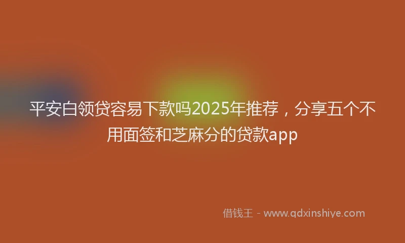 平安白领贷容易下款吗2025年推荐，分享五个不用面签和芝麻分的贷款app