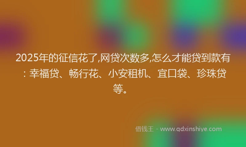 2025年的征信花了,网贷次数多,怎么才能贷到款有：幸福贷、畅行花、小安租机、宜口袋、珍珠贷等。