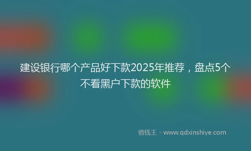 建设银行哪个产品好下款2025年推荐，盘点5个不看黑户下款的软件