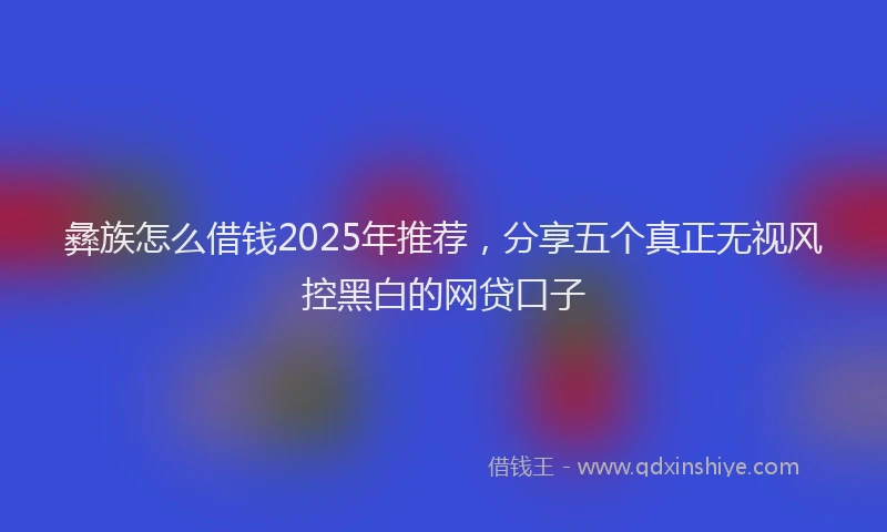 彝族怎么借钱2025年推荐，分享五个真正无视风控黑白的网贷口子