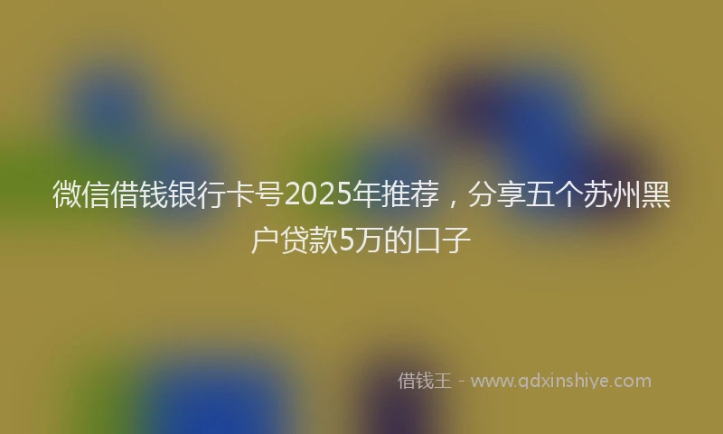 微信借钱银行卡号2025年推荐，分享五个苏州黑户贷款5万的口子