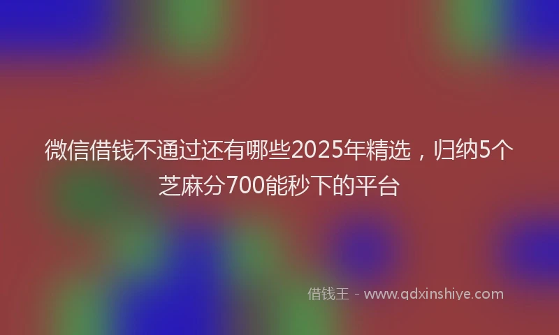 微信借钱不通过还有哪些2025年精选，归纳5个芝麻分700能秒下的平台