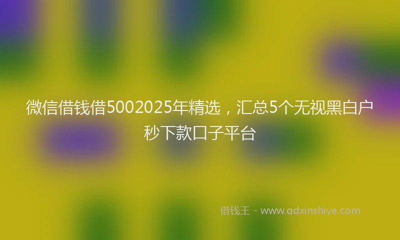 微信借钱借5002025年精选，汇总5个无视黑白户秒下款口子平台