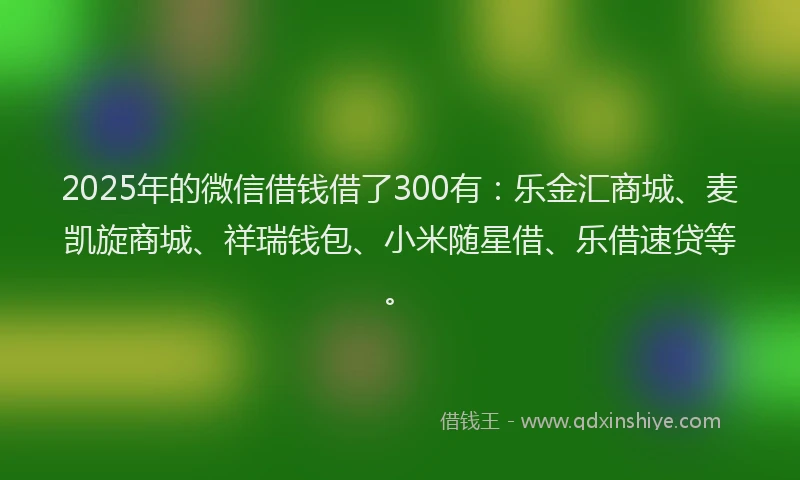 2025年的微信借钱借了300有：乐金汇商城、麦凯旋商城、祥瑞钱包、小米随星借、乐借速贷等。