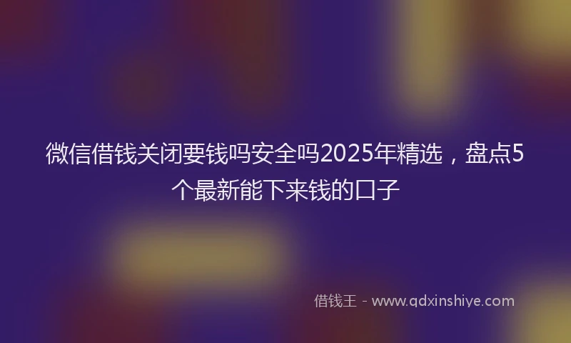 微信借钱关闭要钱吗安全吗2025年精选，盘点5个最新能下来钱的口子