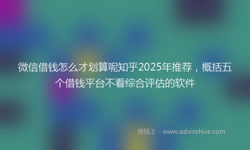微信借钱怎么才划算呢知乎2025年推荐，概括五个借钱平台不看综合评估的软件