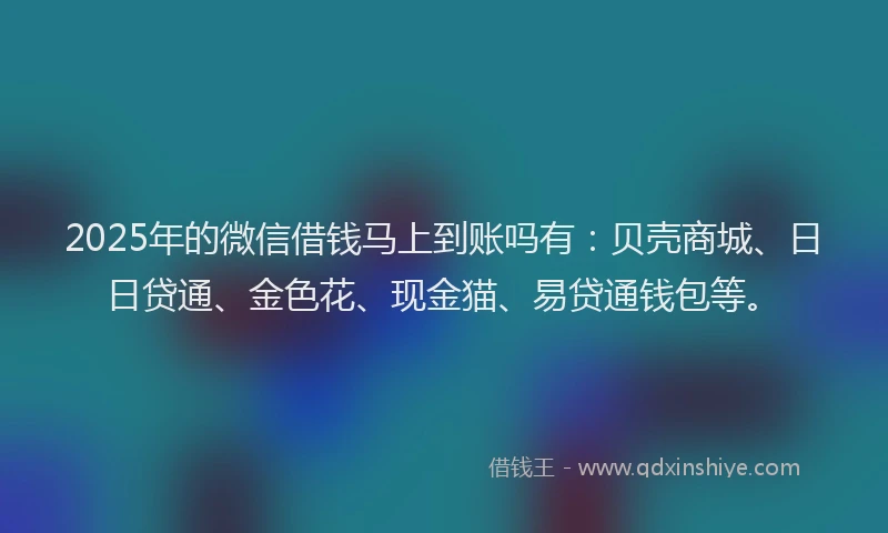 2025年的微信借钱马上到账吗有：贝壳商城、日日贷通、金色花、现金猫、易贷通钱包等。