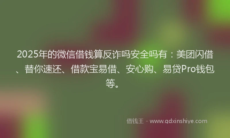 2025年的微信借钱算反诈吗安全吗有：美团闪借、替你速还、借款宝易借、安心购、易贷Pro钱包等。