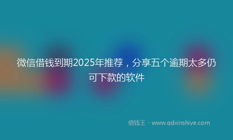 微信借钱到期2025年推荐，分享五个逾期太多仍可下款的软件