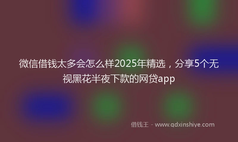 微信借钱太多会怎么样2025年精选，分享5个无视黑花半夜下款的网贷app