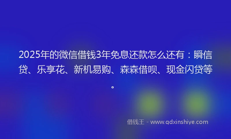 2025年的微信借钱3年免息还款怎么还有：瞬信贷、乐享花、新机易购、森森借呗、现金闪贷等。