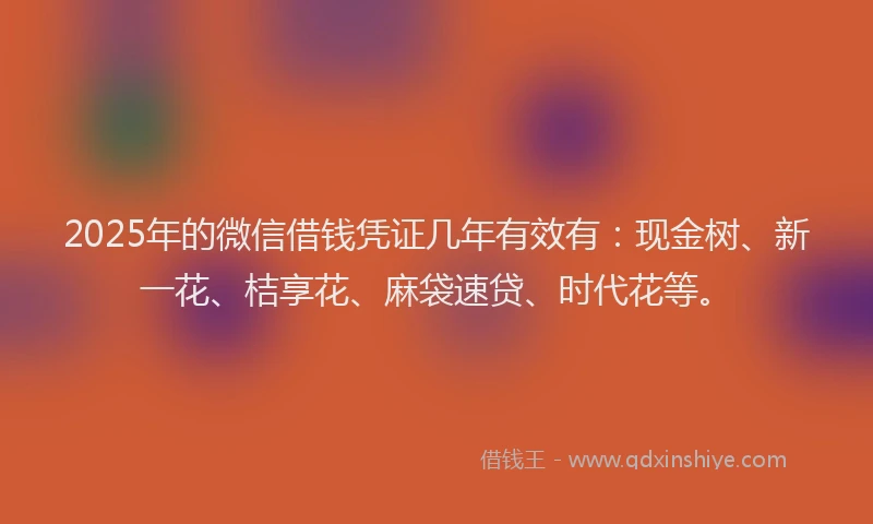 2025年的微信借钱凭证几年有效有：现金树、新一花、桔享花、麻袋速贷、时代花等。