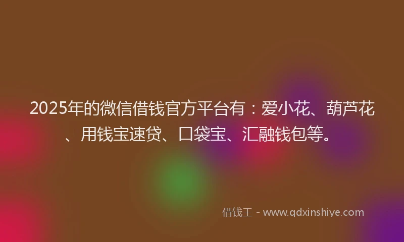 2025年的微信借钱官方平台有：爱小花、葫芦花、用钱宝速贷、口袋宝、汇融钱包等。