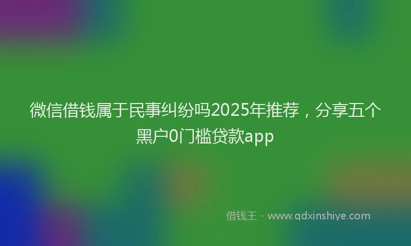 微信借钱属于民事纠纷吗2025年推荐，分享五个黑户0门槛贷款app