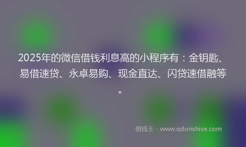 2025年的微信借钱利息高的小程序有：金钥匙、易借速贷、永卓易购、现金直达、闪贷速借融等。