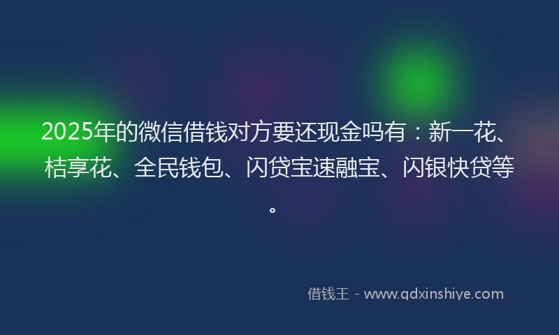 2025年的微信借钱对方要还现金吗有：新一花、桔享花、全民钱包、闪贷宝速融宝、闪银快贷等。