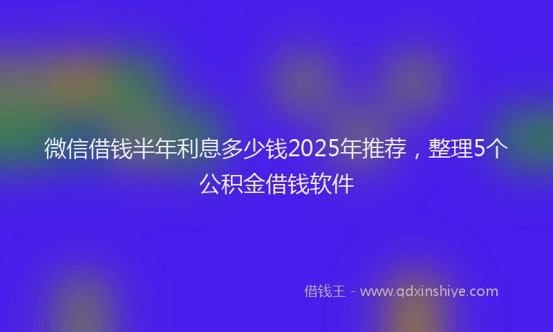 微信借钱半年利息多少钱2025年推荐，整理5个公积金借钱软件