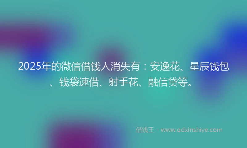 2025年的微信借钱人消失有：安逸花、星辰钱包、钱袋速借、射手花、融信贷等。