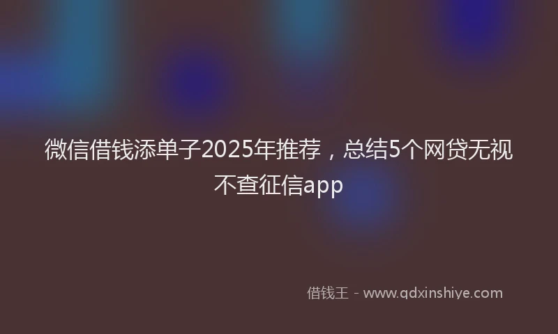 微信借钱添单子2025年推荐，总结5个网贷无视不查征信app