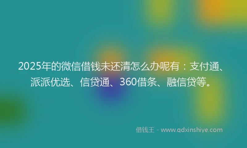 2025年的微信借钱未还清怎么办呢有：支付通、派派优选、信贷通、360借条、融信贷等。