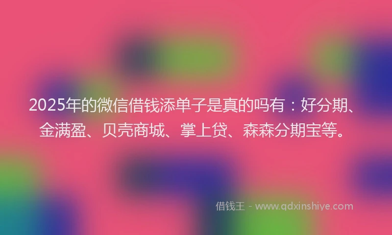 2025年的微信借钱添单子是真的吗有：好分期、金满盈、贝壳商城、掌上贷、森森分期宝等。