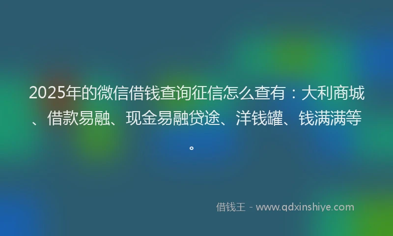 2025年的微信借钱查询征信怎么查有：大利商城、借款易融、现金易融贷途、洋钱罐、钱满满等。