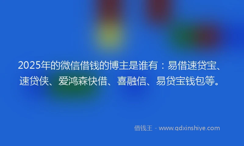 2025年的微信借钱的博主是谁有：易借速贷宝、速贷侠、爱鸿森快借、喜融信、易贷宝钱包等。