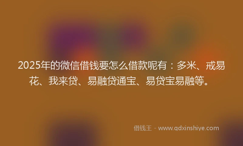2025年的微信借钱要怎么借款呢有：多米、戒易花、我来贷、易融贷通宝、易贷宝易融等。