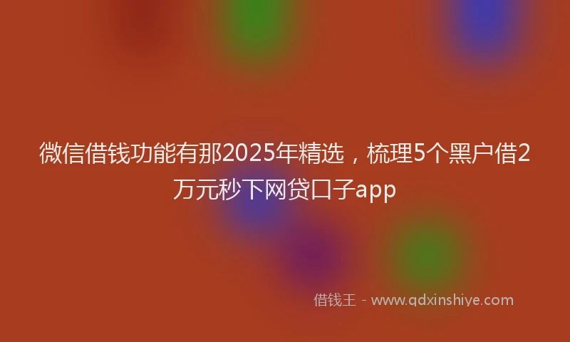 微信借钱功能有那2025年精选，梳理5个黑户借2万元秒下网贷口子app