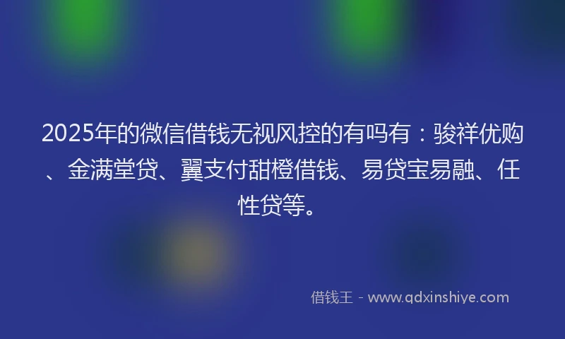 2025年的微信借钱无视风控的有吗有：骏祥优购、金满堂贷、翼支付甜橙借钱、易贷宝易融、任性贷等。