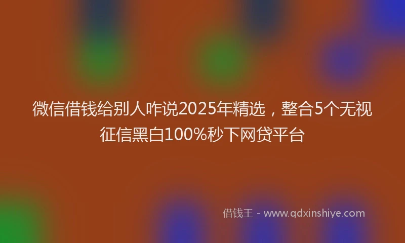 微信借钱给别人咋说2025年精选，整合5个无视征信黑白100%秒下网贷平台