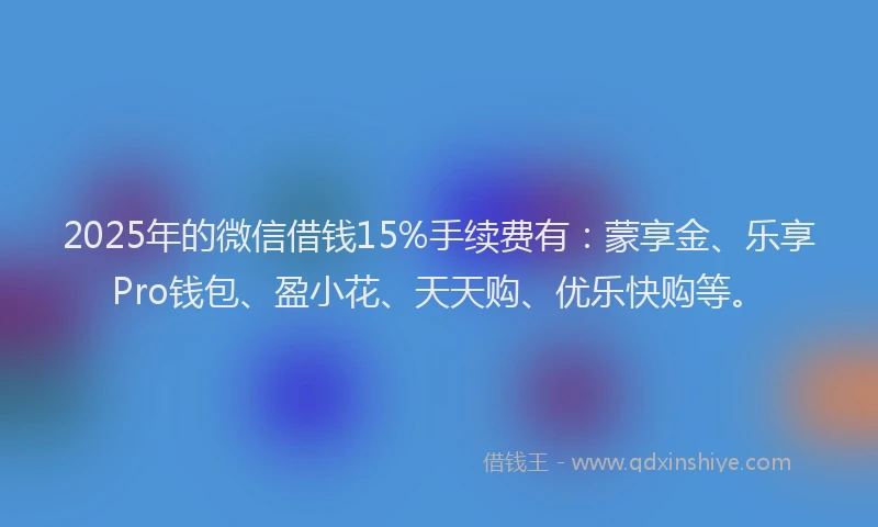 2025年的微信借钱15%手续费有：蒙享金、乐享Pro钱包、盈小花、天天购、优乐快购等。