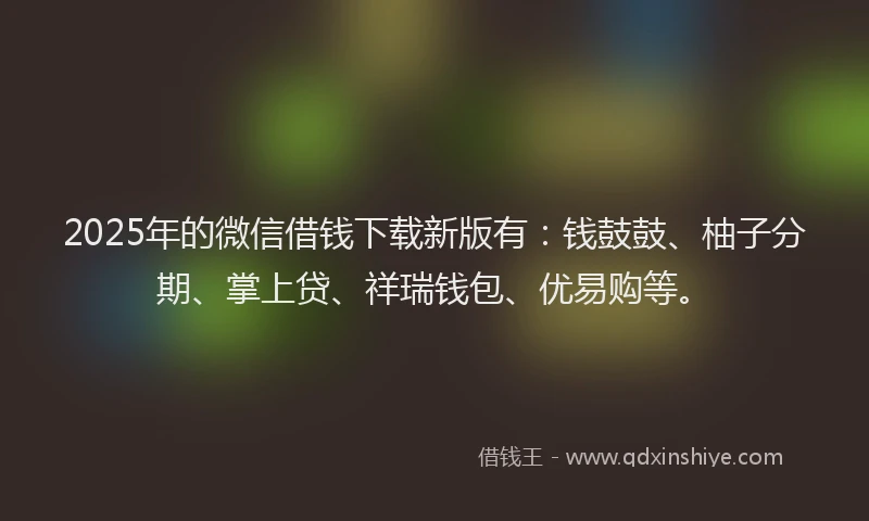 2025年的微信借钱下载新版有：钱鼓鼓、柚子分期、掌上贷、祥瑞钱包、优易购等。