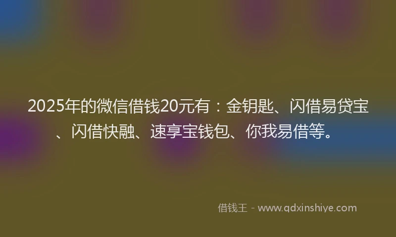 2025年的微信借钱20元有：金钥匙、闪借易贷宝、闪借快融、速享宝钱包、你我易借等。