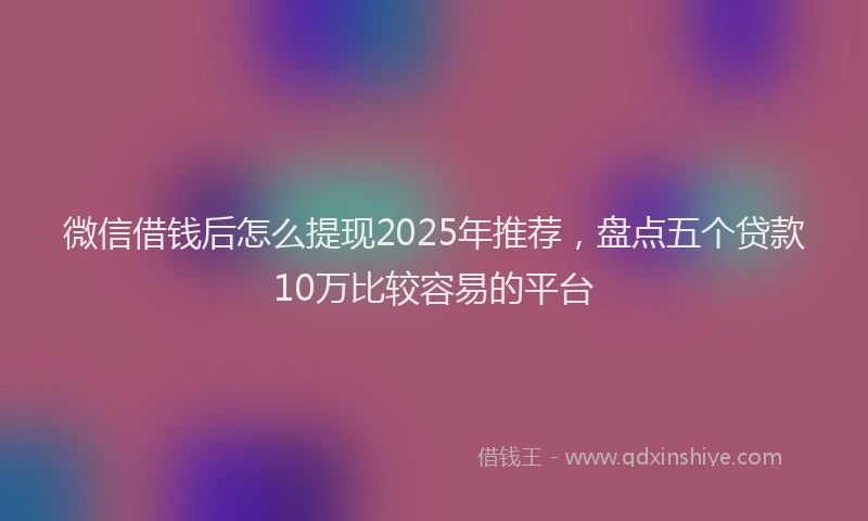 微信借钱后怎么提现2025年推荐，盘点五个贷款10万比较容易的平台