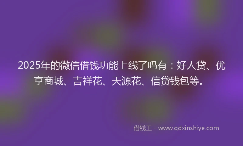 2025年的微信借钱功能上线了吗有：好人贷、优享商城、吉祥花、天源花、信贷钱包等。