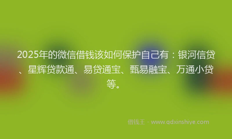 2025年的微信借钱该如何保护自己有：银河信贷、星辉贷款通、易贷通宝、甄易融宝、万通小贷等。