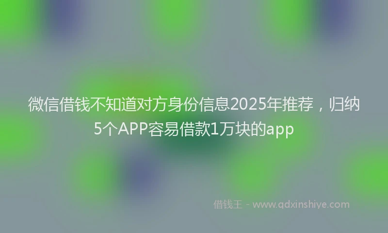微信借钱不知道对方身份信息2025年推荐，归纳5个APP容易借款1万块的app