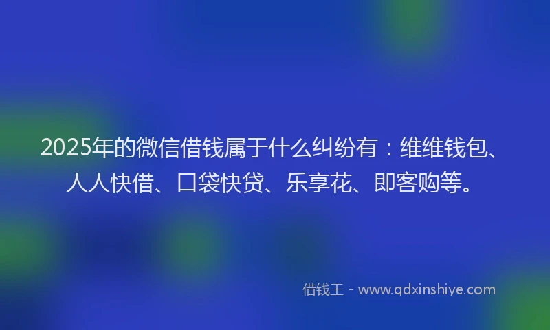 2025年的微信借钱属于什么纠纷有：维维钱包、人人快借、口袋快贷、乐享花、即客购等。
